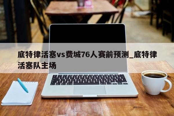 底特律活塞vs费城76人赛前预测_底特律活塞队主场