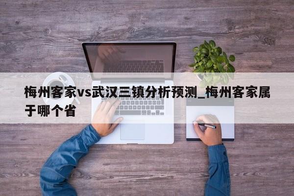 梅州客家vs武汉三镇分析预测_梅州客家属于哪个省