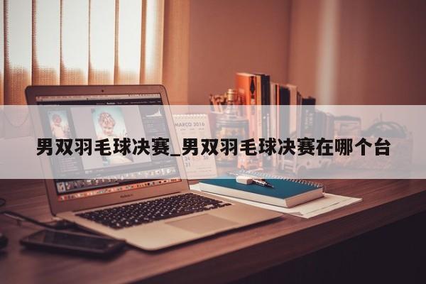 男双羽毛球决赛_男双羽毛球决赛在哪个台