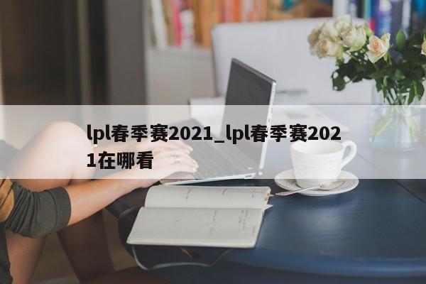 lpl春季赛2021_lpl春季赛2021在哪看