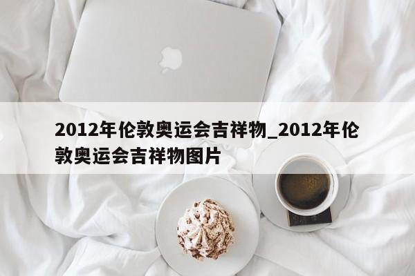 2012年伦敦奥运会吉祥物_2012年伦敦奥运会吉祥物图片
