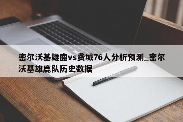 密尔沃基雄鹿vs费城76人分析预测_密尔沃基雄鹿队历史数据