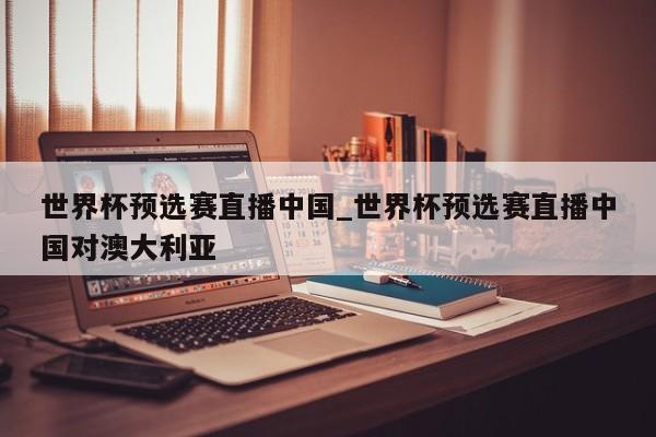 世界杯预选赛直播中国_世界杯预选赛直播中国对澳大利亚