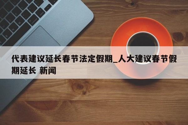 代表建议延长春节法定假期_人大建议春节假期延长 新闻