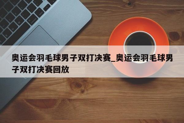奥运会羽毛球男子双打决赛_奥运会羽毛球男子双打决赛回放