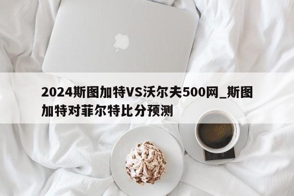 2024斯图加特VS沃尔夫500网_斯图加特对菲尔特比分预测