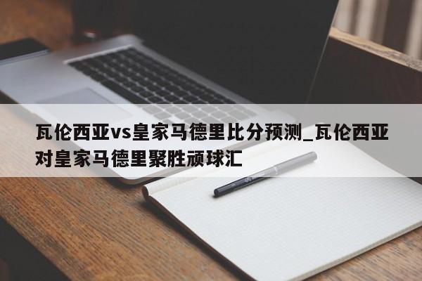 瓦伦西亚vs皇家马德里比分预测_瓦伦西亚对皇家马德里聚胜顽球汇