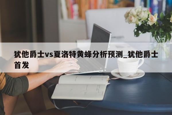 犹他爵士vs夏洛特黄蜂分析预测_犹他爵士首发