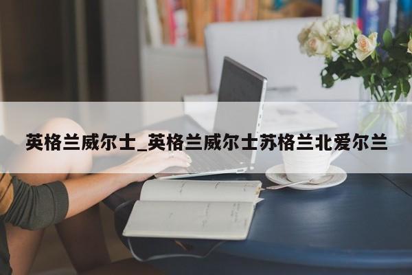 英格兰威尔士_英格兰威尔士苏格兰北爱尔兰