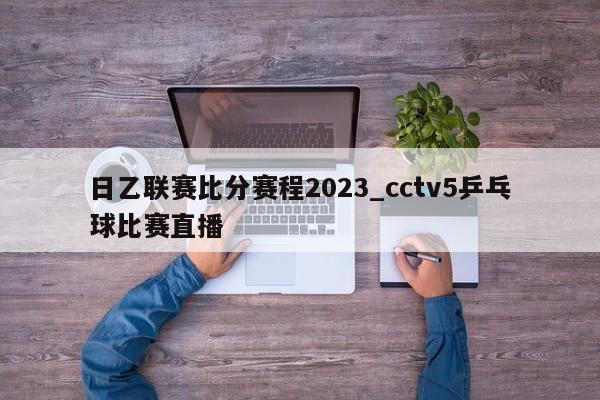 日乙联赛比分赛程2023_cctv5乒乓球比赛直播