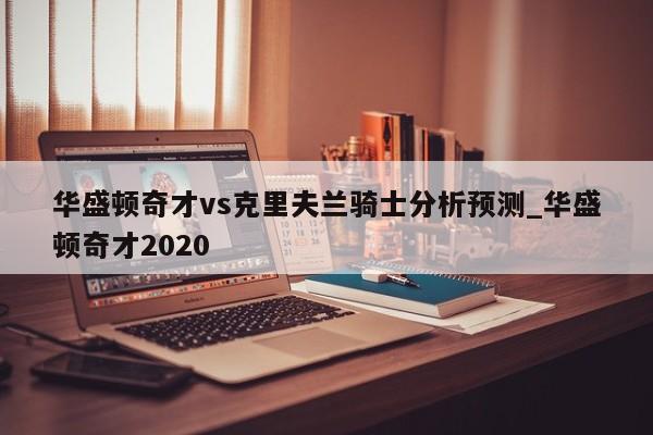 华盛顿奇才vs克里夫兰骑士分析预测_华盛顿奇才2020