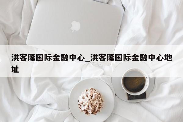 洪客隆国际金融中心_洪客隆国际金融中心地址