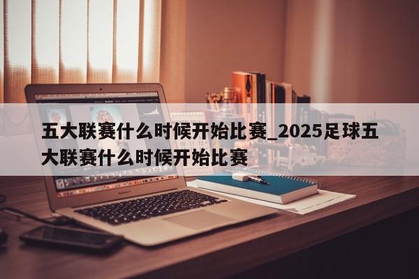 五大联赛什么时候开始比赛_2025足球五大联赛什么时候开始比赛