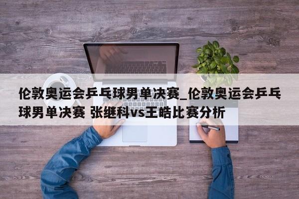 伦敦奥运会乒乓球男单决赛_伦敦奥运会乒乓球男单决赛 张继科vs王皓比赛分析