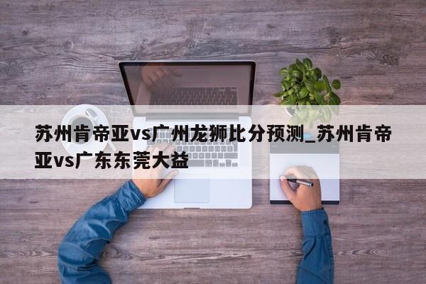 苏州肯帝亚vs广州龙狮比分预测_苏州肯帝亚vs广东东莞大益