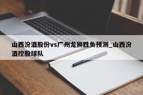 山西汾酒股份vs广州龙狮胜负预测_山西汾酒控股球队