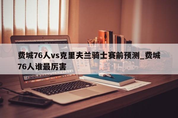 费城76人vs克里夫兰骑士赛前预测_费城76人谁最厉害