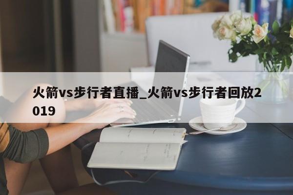 火箭vs步行者直播_火箭vs步行者回放2019