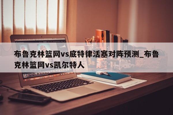 布鲁克林篮网vs底特律活塞对阵预测_布鲁克林篮网vs凯尔特人