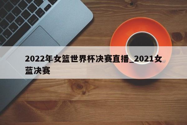 2022年女篮世界杯决赛直播_2021女蓝决赛