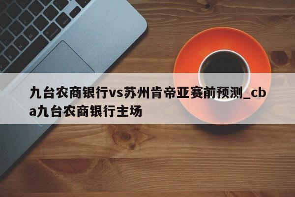 九台农商银行vs苏州肯帝亚赛前预测_cba九台农商银行主场