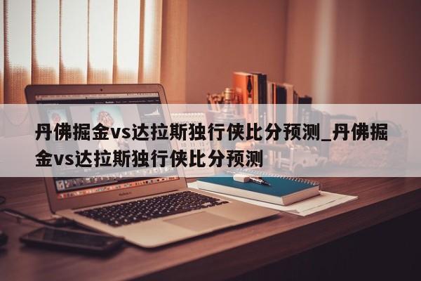 丹佛掘金vs达拉斯独行侠比分预测_丹佛掘金vs达拉斯独行侠比分预测