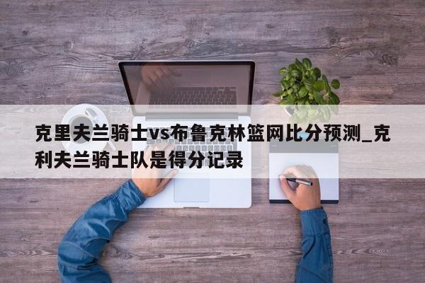 克里夫兰骑士vs布鲁克林篮网比分预测_克利夫兰骑士队是得分记录