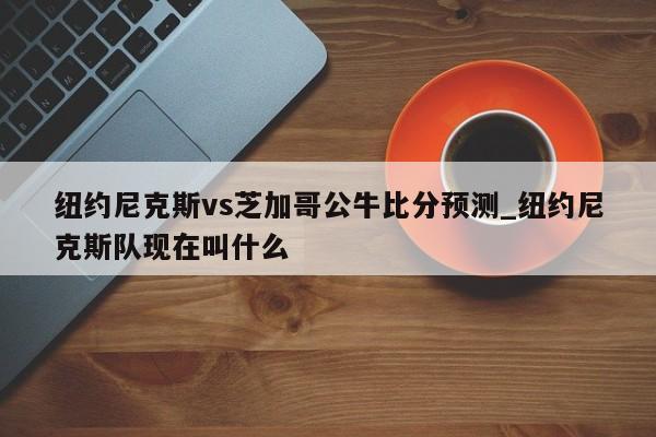 纽约尼克斯vs芝加哥公牛比分预测_纽约尼克斯队现在叫什么