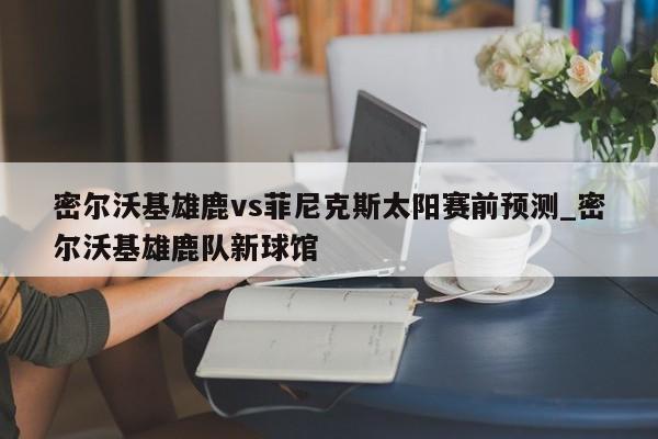 密尔沃基雄鹿vs菲尼克斯太阳赛前预测_密尔沃基雄鹿队新球馆
