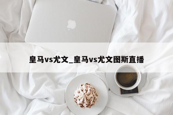 皇马vs尤文_皇马vs尤文图斯直播