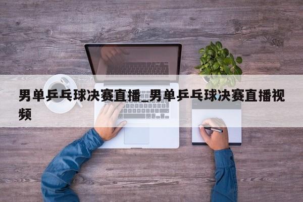 男单乒乓球决赛直播_男单乒乓球决赛直播视频
