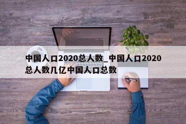 中国人口2020总人数_中国人口2020总人数几亿中国人口总数