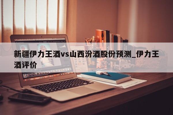 新疆伊力王酒vs山西汾酒股份预测_伊力王酒评价