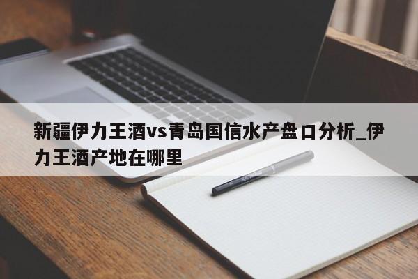新疆伊力王酒vs青岛国信水产盘口分析_伊力王酒产地在哪里