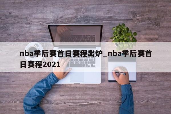 nba季后赛首日赛程出炉_nba季后赛首日赛程2021