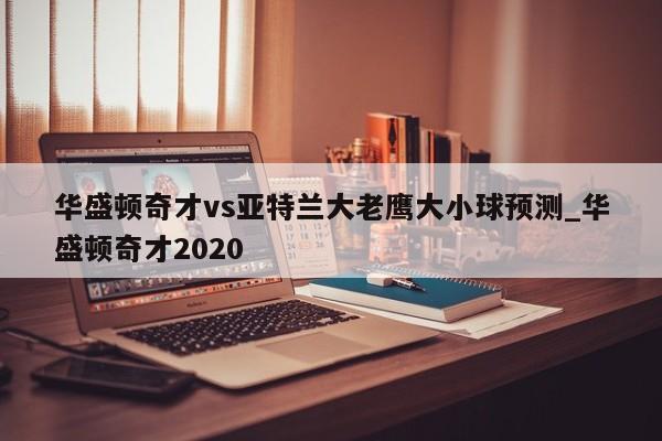 华盛顿奇才vs亚特兰大老鹰大小球预测_华盛顿奇才2020