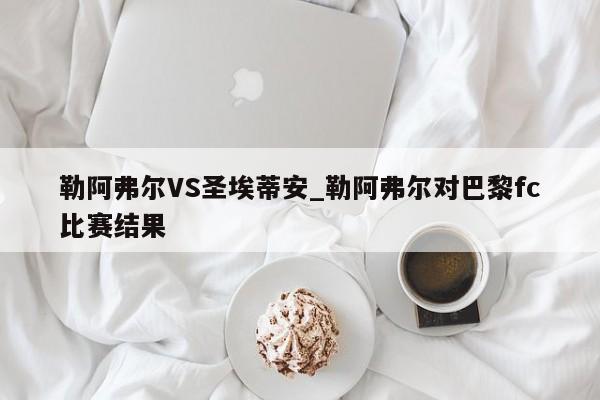 勒阿弗尔VS圣埃蒂安_勒阿弗尔对巴黎fc比赛结果