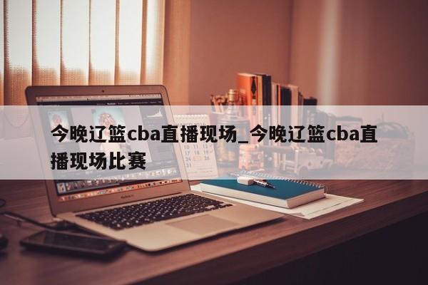 今晚辽篮cba直播现场_今晚辽篮cba直播现场比赛