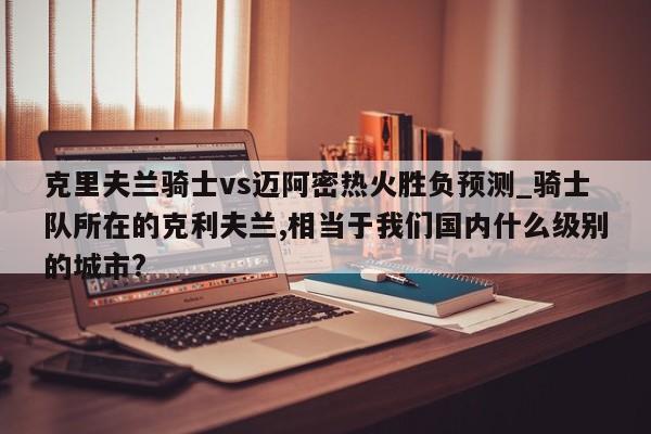 克里夫兰骑士vs迈阿密热火胜负预测_骑士队所在的克利夫兰,相当于我们国内什么级别的城市?