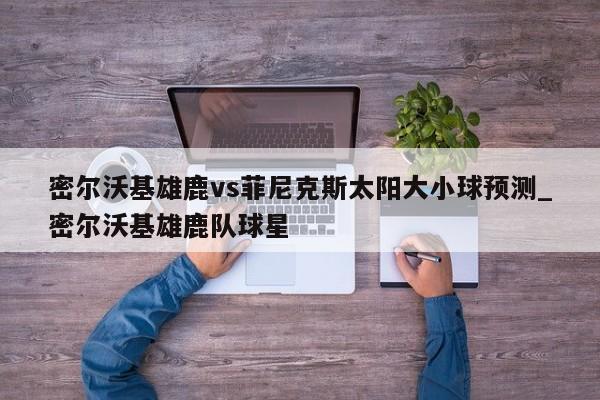密尔沃基雄鹿vs菲尼克斯太阳大小球预测_密尔沃基雄鹿队球星