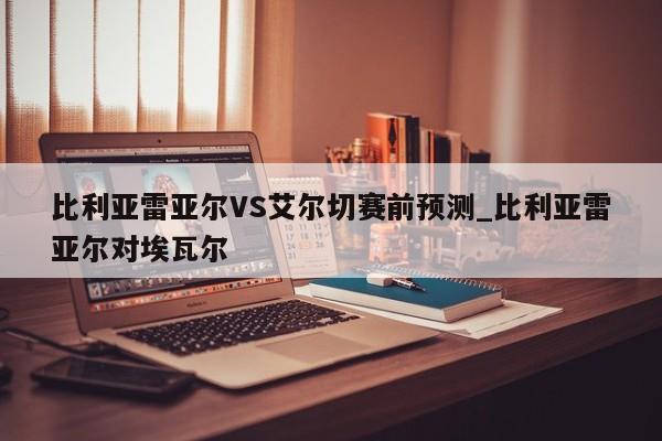 比利亚雷亚尔VS艾尔切赛前预测_比利亚雷亚尔对埃瓦尔