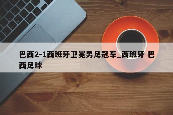 巴西2-1西班牙卫冕男足冠军_西班牙 巴西足球