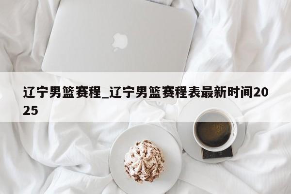 辽宁男篮赛程_辽宁男篮赛程表最新时间2025
