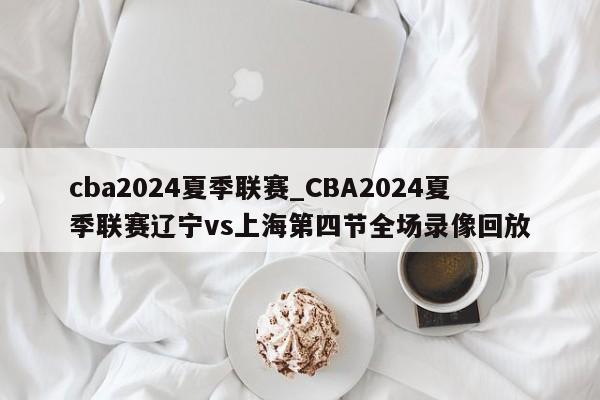 cba2024夏季联赛_CBA2024夏季联赛辽宁vs上海第四节全场录像回放