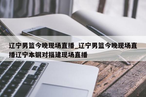辽宁男篮今晚现场直播_辽宁男篮今晚现场直播辽宁本钢对福建现场直播