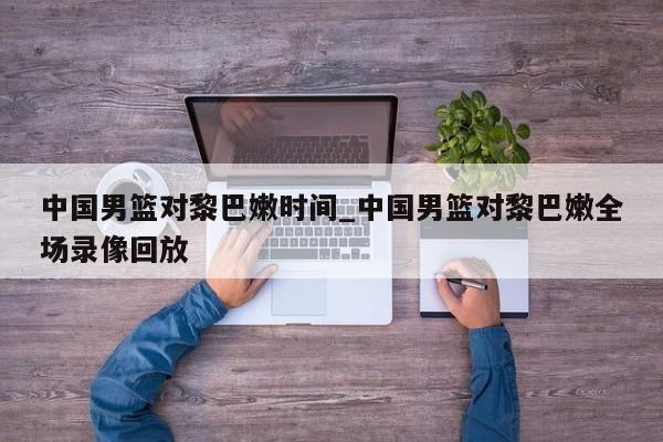 中国男篮对黎巴嫩时间_中国男篮对黎巴嫩全场录像回放