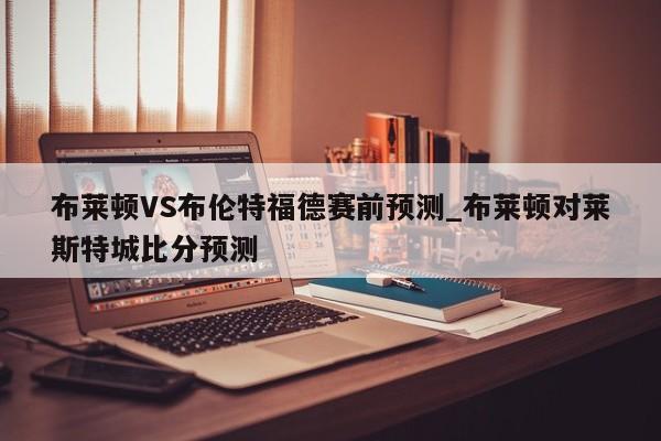布莱顿VS布伦特福德赛前预测_布莱顿对莱斯特城比分预测