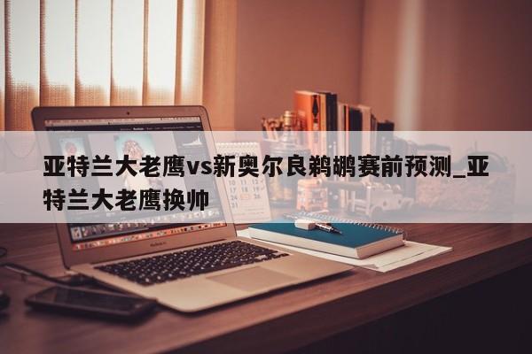 亚特兰大老鹰vs新奥尔良鹈鹕赛前预测_亚特兰大老鹰换帅