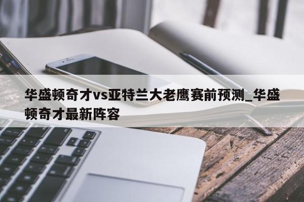 华盛顿奇才vs亚特兰大老鹰赛前预测_华盛顿奇才最新阵容