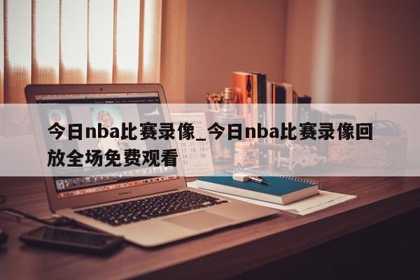 今日nba比赛录像_今日nba比赛录像回放全场免费观看